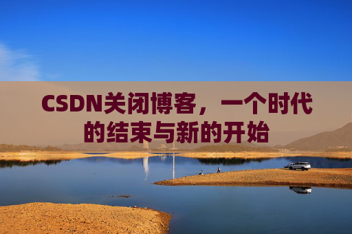 CSDN关闭博客,一个时代的结束与新的开始 CSDN关闭博客,一个时代的结束与新的开始